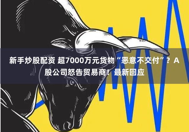 新手炒股配资 超7000万元货物“恶意不交付”？A股公司怒告贸易商！最新回应