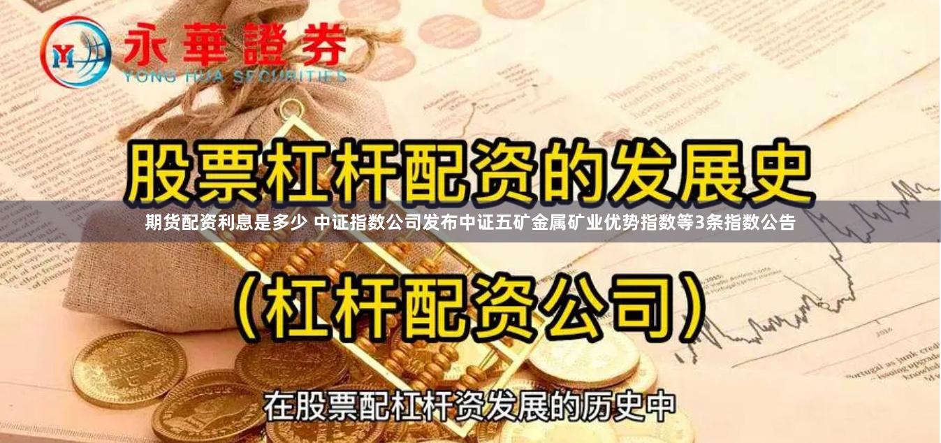 期货配资利息是多少 中证指数公司发布中证五矿金属矿业优势指数等3条指数公告