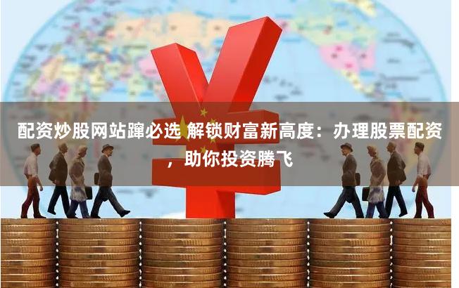 配资炒股网站蹿必选 解锁财富新高度：办理股票配资，助你投资腾飞