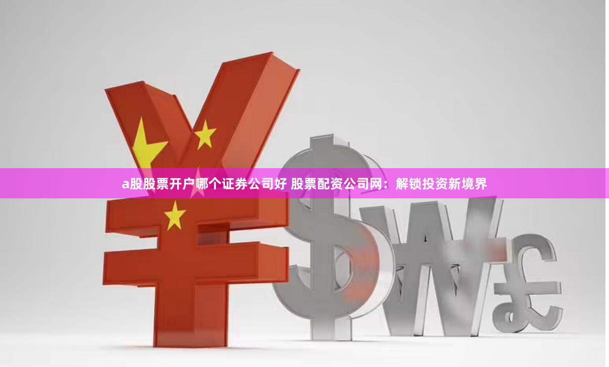 a股股票开户哪个证券公司好 股票配资公司网：解锁投资新境界