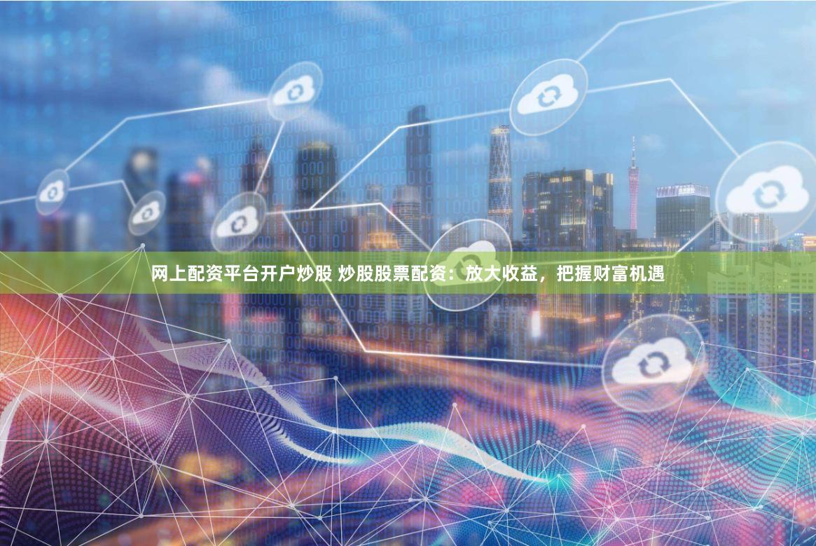 网上配资平台开户炒股 炒股股票配资：放大收益，把握财富机遇
