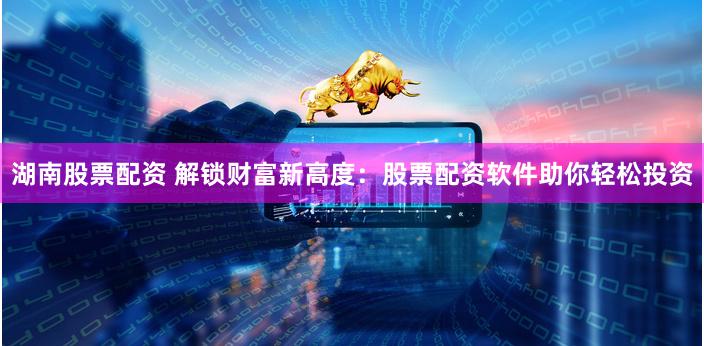 湖南股票配资 解锁财富新高度：股票配资软件助你轻松投资