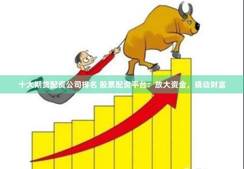 十大期货配资公司排名 股票配资平台：放大资金，撬动财富