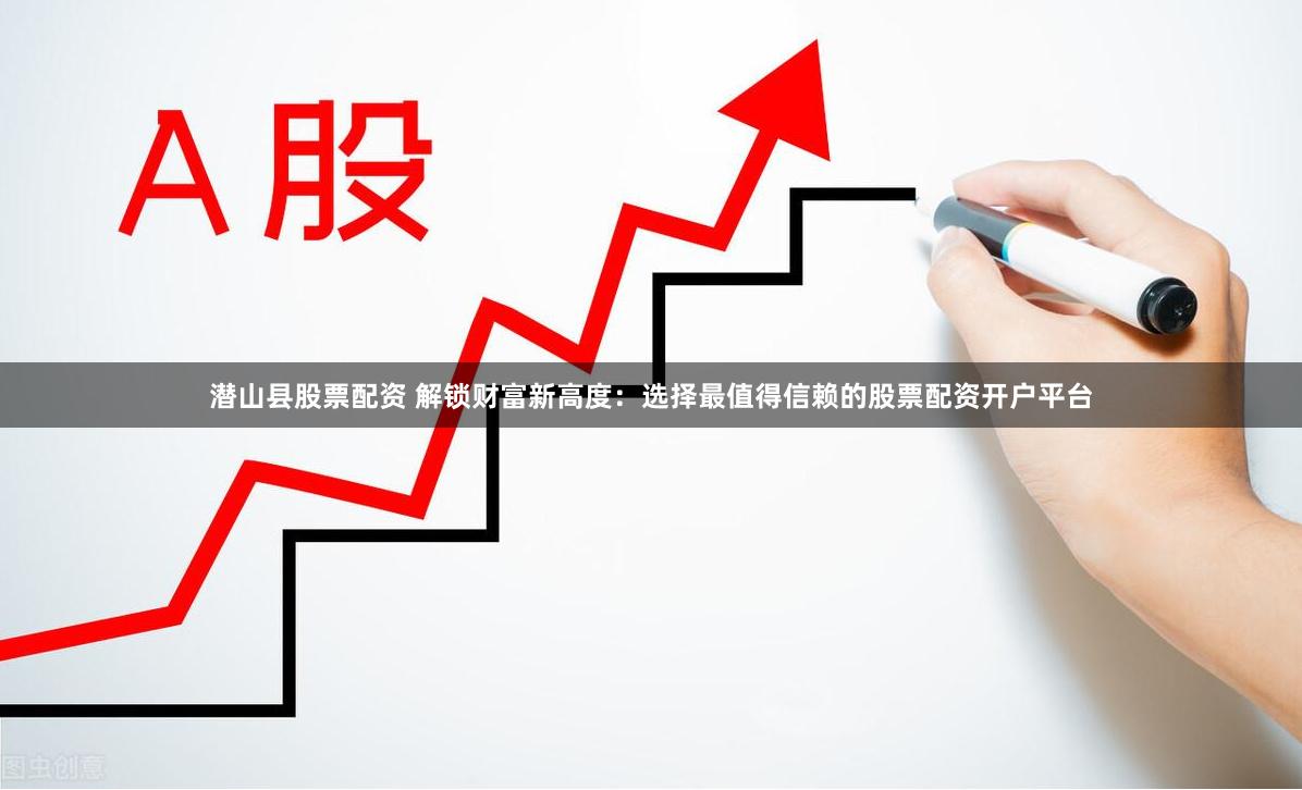 潜山县股票配资 解锁财富新高度：选择最值得信赖的股票配资开户平台