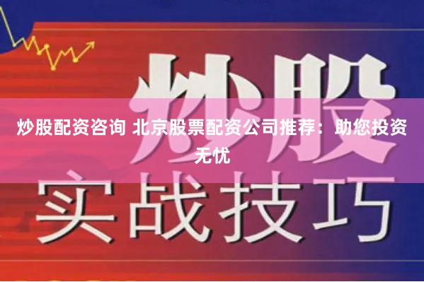 炒股配资咨询 北京股票配资公司推荐：助您投资无忧