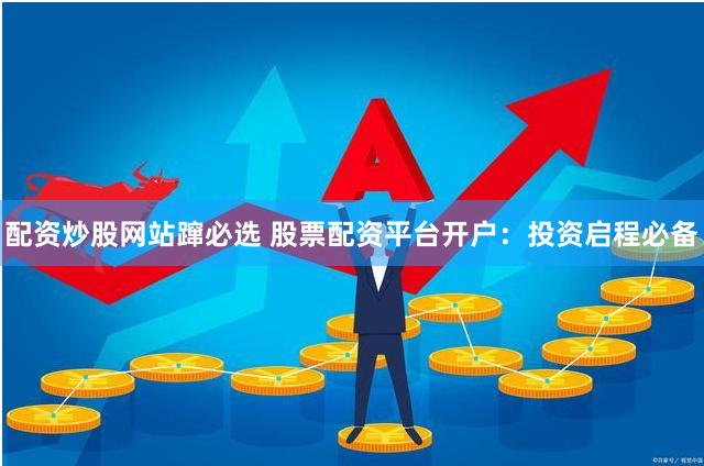 配资炒股网站蹿必选 股票配资平台开户：投资启程必备