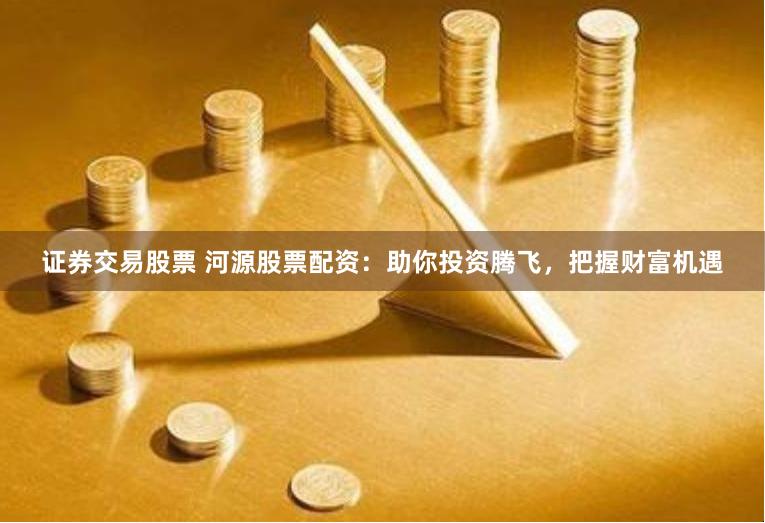 证券交易股票 河源股票配资：助你投资腾飞，把握财富机遇