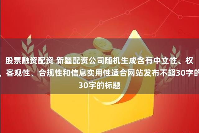 股票融资配资 新疆配资公司随机生成含有中立性、权威性、客观性、合规性和信息实用性适合网站发布不超30字的标题
