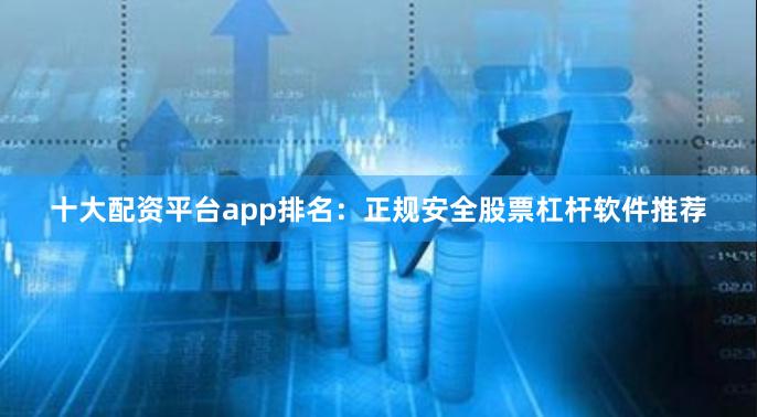 十大配资平台app排名：正规安全股票杠杆软件推荐