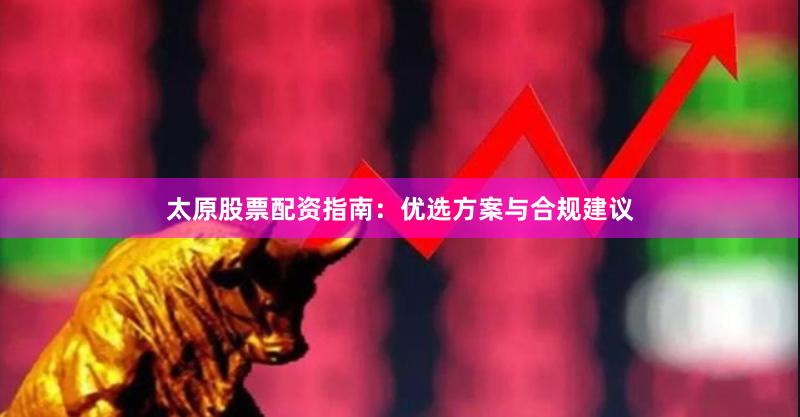 太原股票配资指南：优选方案与合规建议